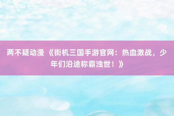 两不疑动漫 《街机三国手游官网：热血激战，少年们沿途称霸浊世！》