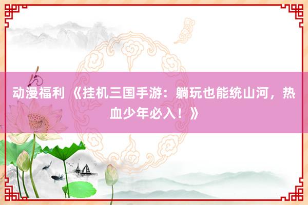 动漫福利 《挂机三国手游：躺玩也能统山河，热血少年必入！》