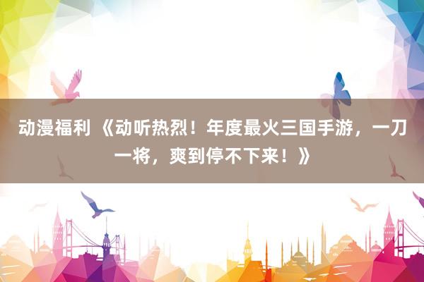 动漫福利 《动听热烈！年度最火三国手游，一刀一将，爽到停不下来！》