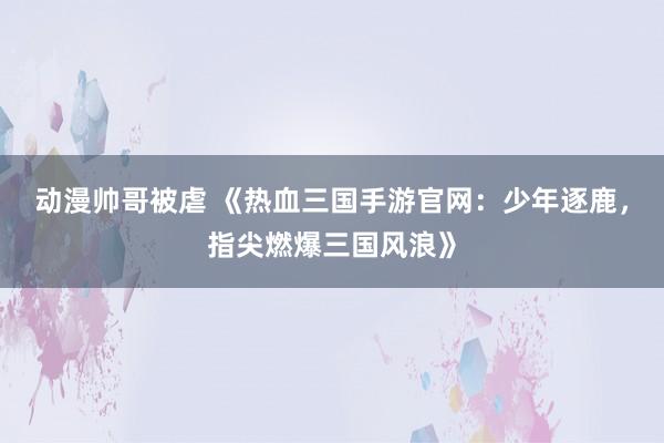 动漫帅哥被虐 《热血三国手游官网：少年逐鹿，指尖燃爆三国风浪》