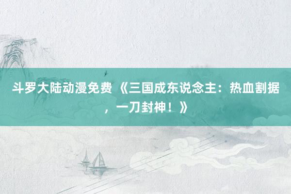 斗罗大陆动漫免费 《三国成东说念主：热血割据，一刀封神！》