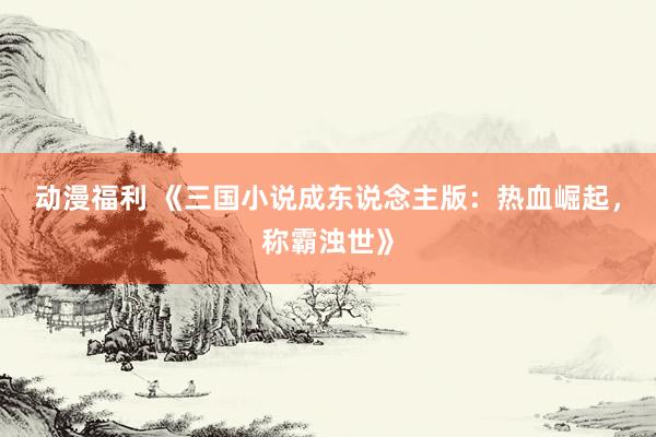 动漫福利 《三国小说成东说念主版：热血崛起，称霸浊世》