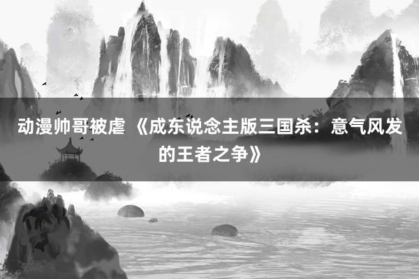 动漫帅哥被虐 《成东说念主版三国杀：意气风发的王者之争》