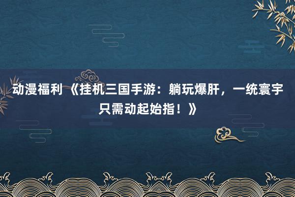 动漫福利 《挂机三国手游：躺玩爆肝，一统寰宇只需动起始指！》