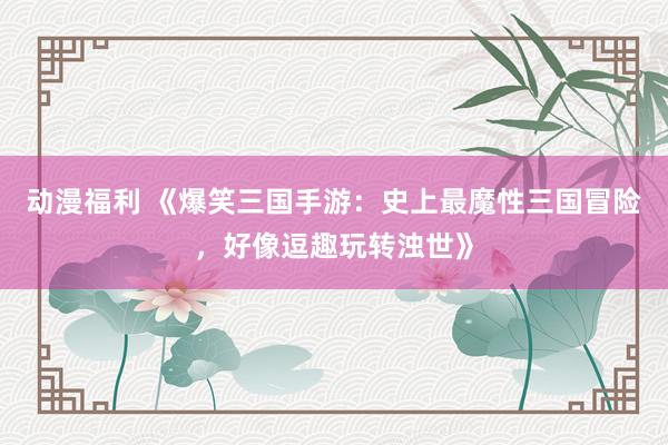 动漫福利 《爆笑三国手游：史上最魔性三国冒险，好像逗趣玩转浊世》