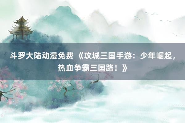 斗罗大陆动漫免费 《攻城三国手游：少年崛起，热血争霸三国路！》