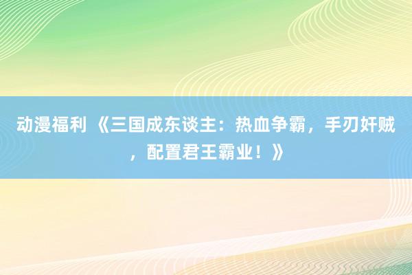 动漫福利 《三国成东谈主：热血争霸，手刃奸贼，配置君王霸业！》