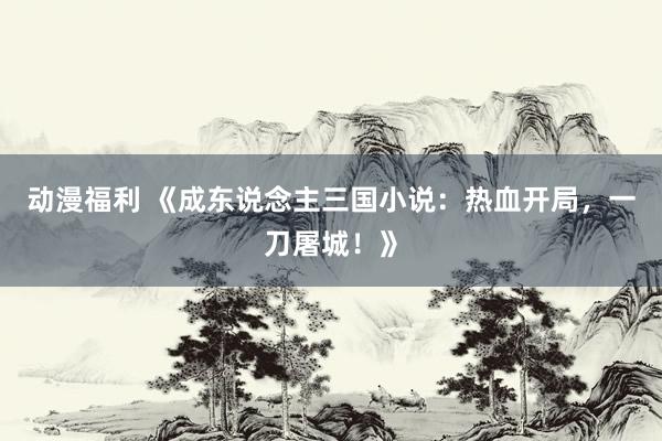 动漫福利 《成东说念主三国小说：热血开局，一刀屠城！》