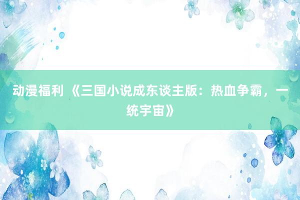 动漫福利 《三国小说成东谈主版：热血争霸，一统宇宙》