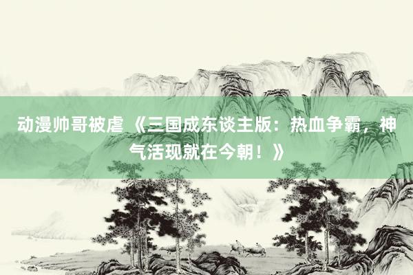 动漫帅哥被虐 《三国成东谈主版：热血争霸，神气活现就在今朝！》