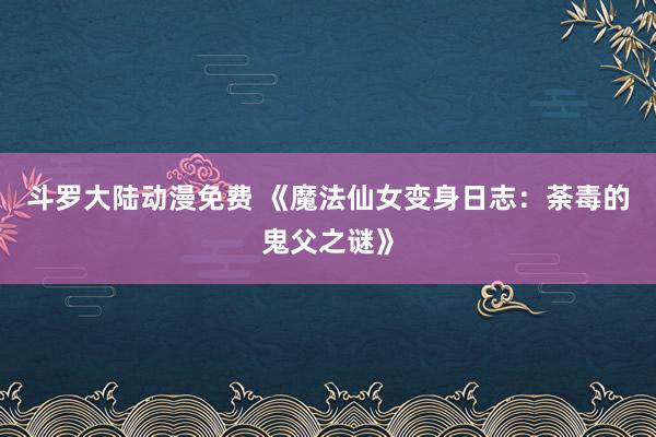 斗罗大陆动漫免费 《魔法仙女变身日志：荼毒的鬼父之谜》