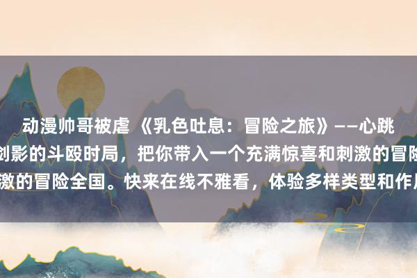 动漫帅哥被虐 《乳色吐息：冒险之旅》——心跳加快的恋爱故事、刀光剑影的斗殴时局，把你带入一个充满惊喜和刺激的冒险全国。快来在线不雅看，体验多样类型和作风的精彩动画片断！