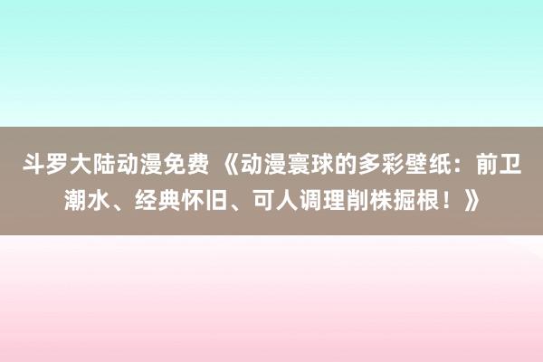 斗罗大陆动漫免费 《动漫寰球的多彩壁纸：前卫潮水、经典怀旧、可人调理削株掘根！》